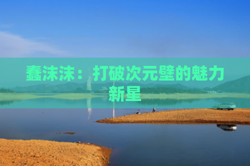 蠢沫沫：打破次元壁的魅力新星