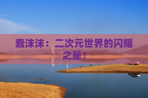 蠢沫沫：二次元世界的闪耀之星！