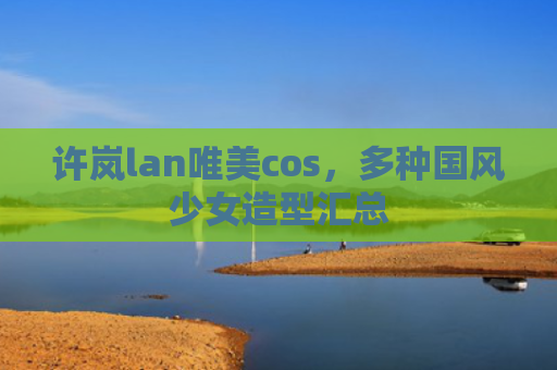 许岚lan唯美cos，多种国风少女造型汇总