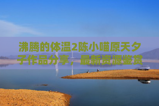 沸腾的体温2陈小喵原天夕子作品分享，最新资源鉴赏