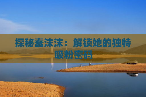 探秘蠢沫沫：解锁她的独特吸粉密码