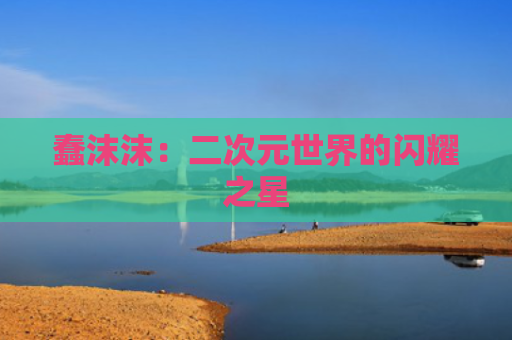 蠢沫沫：二次元世界的闪耀之星