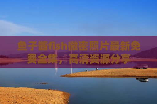 鱼子酱fish微密照片最新免费全集，高清资源分享