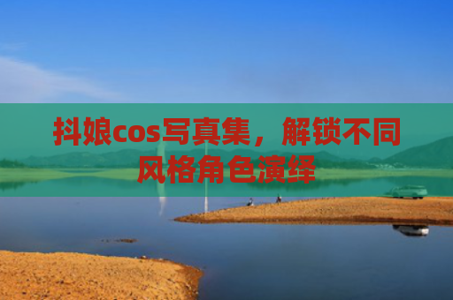 抖娘cos写真集，解锁不同风格角色演绎