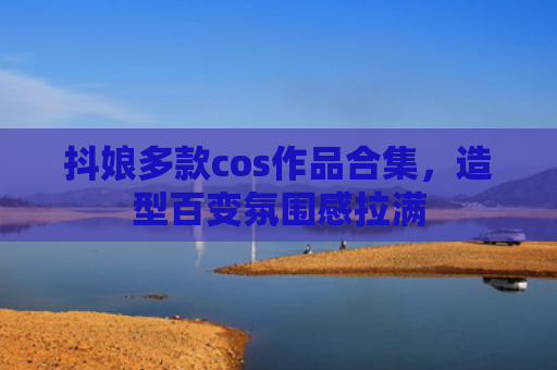 抖娘多款cos作品合集，造型百变氛围感拉满