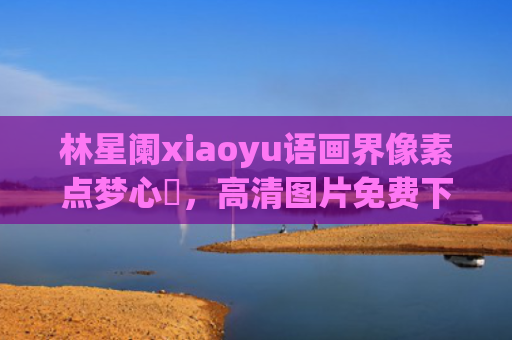 林星阑xiaoyu语画界像素点梦心玥，高清图片免费下载