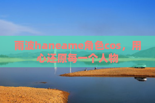 雨波haneame角色cos，用心还原每一个人物