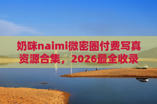 奶咪naimi微密圈付费写真资源合集，2026最全收录