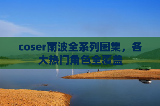 coser雨波全系列图集，各大热门角色全覆盖