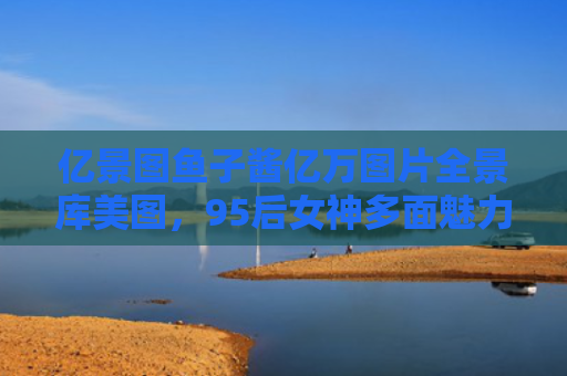 亿景图鱼子酱亿万图片全景库美图，95后女神多面魅力