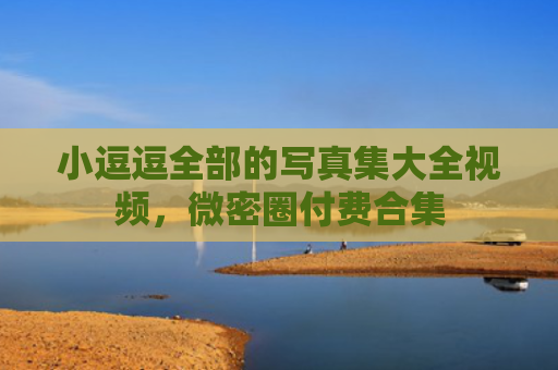 小逗逗全部的写真集大全视频，微密圈付费合集
