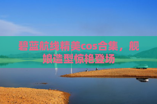 碧蓝航线精美cos合集，舰娘造型惊艳登场