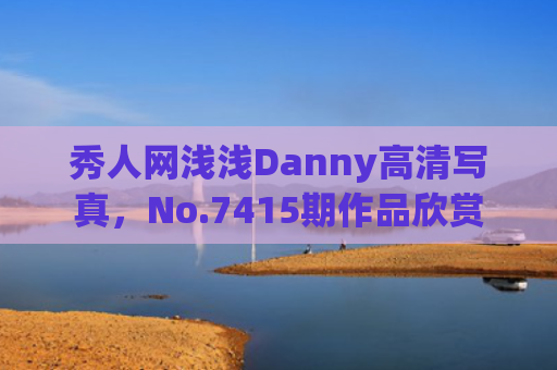 秀人网浅浅Danny高清写真，No.7415期作品欣赏