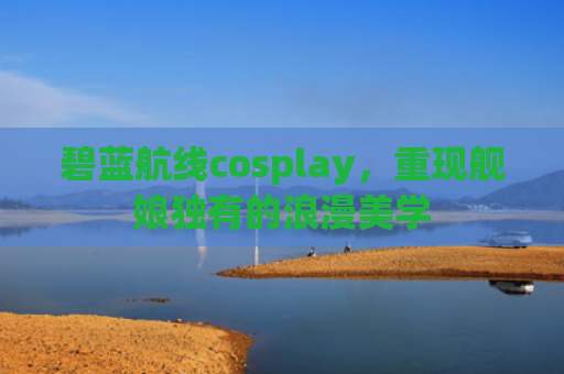 碧蓝航线cosplay，重现舰娘独有的浪漫美学