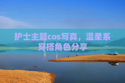护士主题cos写真，温柔系穿搭角色分享