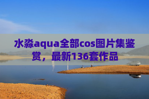 水淼aqua全部cos图片集鉴赏，最新136套作品