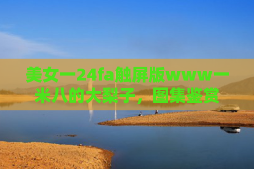 美女一24fa触屏版www一米八的大梨子，图集鉴赏