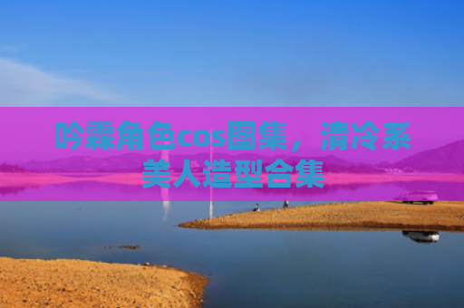 吟霖角色cos图集，清冷系美人造型合集