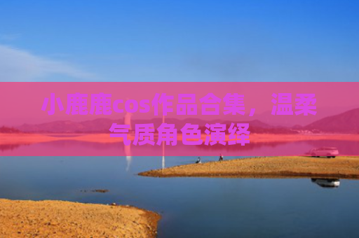 小鹿鹿cos作品合集，温柔气质角色演绎