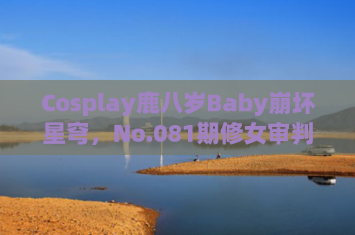 Cosplay鹿八岁Baby崩坏星穹，No.081期修女审判日
