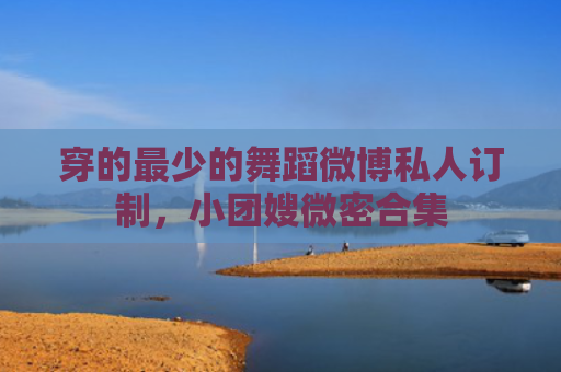 穿的最少的舞蹈微博私人订制，小团嫂微密合集