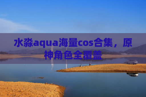 水淼aqua海量cos合集，原神角色全覆盖