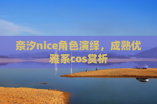 奈汐nice角色演绎，成熟优雅系cos赏析