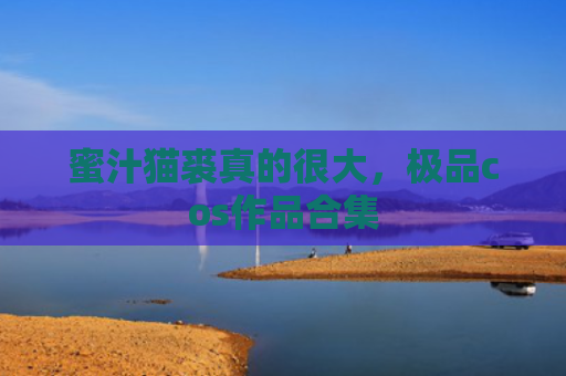 蜜汁猫裘真的很大，极品cos作品合集