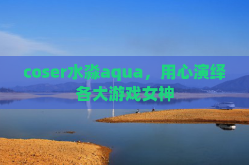 coser水淼aqua，用心演绎各大游戏女神