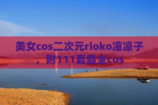 美女cos二次元rioko凉凉子，附111套最全cos