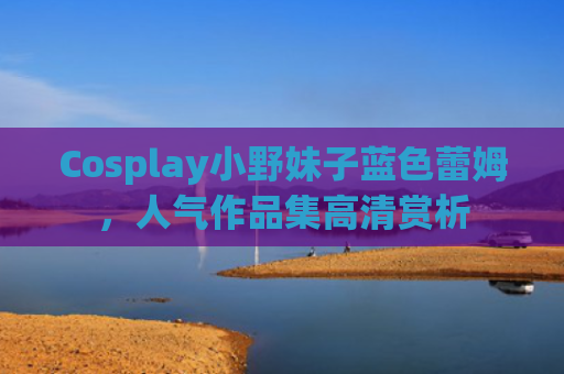 Cosplay小野妹子蓝色蕾姆，人气作品集高清赏析