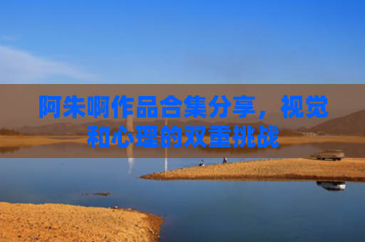 阿朱啊作品合集分享，视觉和心理的双重挑战