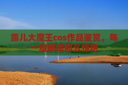 露儿大魔王cos作品鉴赏，每一组都是那么惊艳