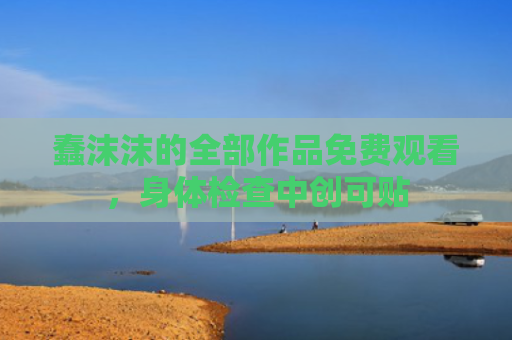 蠢沫沫的全部作品免费观看，身体检查中创可贴