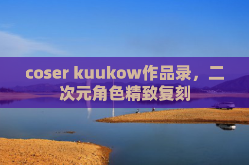 coser kuukow作品录，二次元角色精致复刻