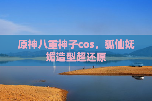 原神八重神子cos，狐仙妩媚造型超还原