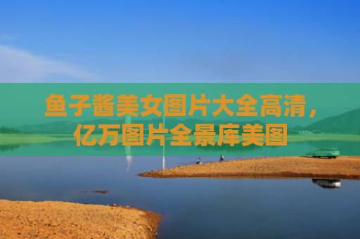 鱼子酱美女图片大全高清，亿万图片全景库美图