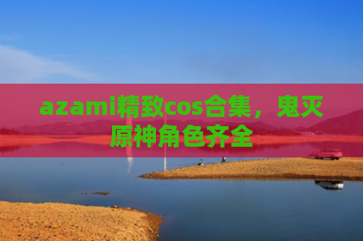 azami精致cos合集，鬼灭原神角色齐全