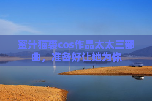 蜜汁猫裘cos作品太太三部曲，准备好让她为你