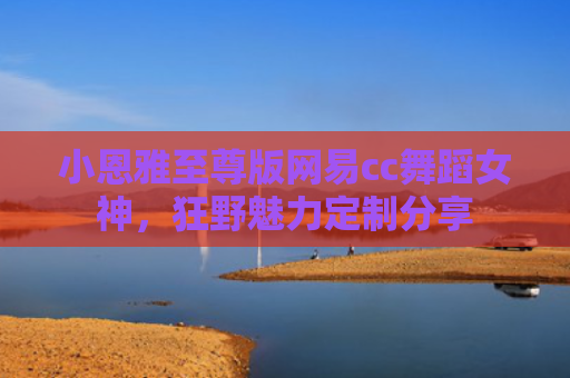 小恩雅至尊版网易cc舞蹈女神，狂野魅力定制分享