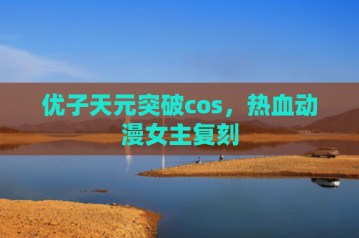 优子天元突破cos，热血动漫女主复刻