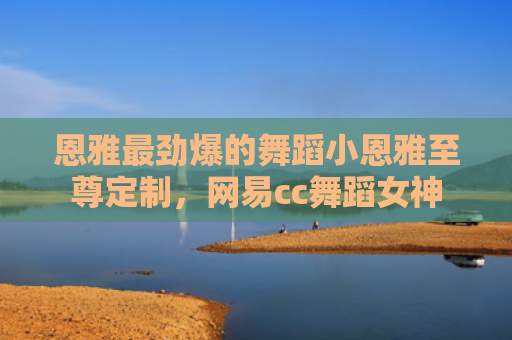 恩雅最劲爆的舞蹈小恩雅至尊定制，网易cc舞蹈女神