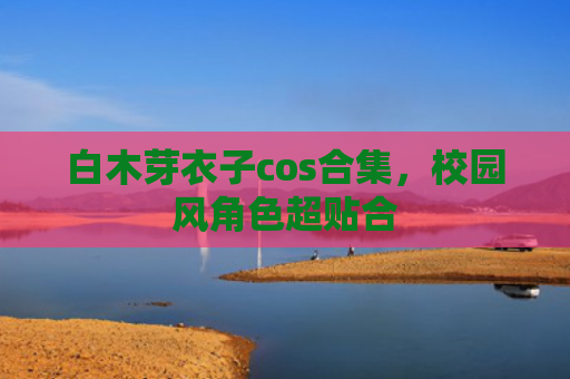 白木芽衣子cos合集，校园风角色超贴合