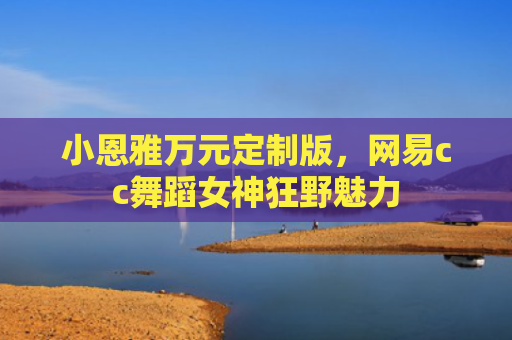 小恩雅万元定制版，网易cc舞蹈女神狂野魅力