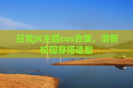 日常JK主题cos合集，清新校园穿搭造型