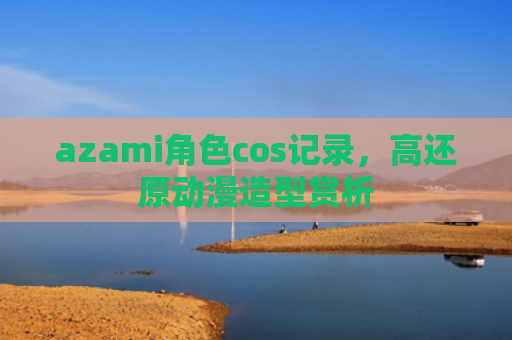 azami角色cos记录，高还原动漫造型赏析