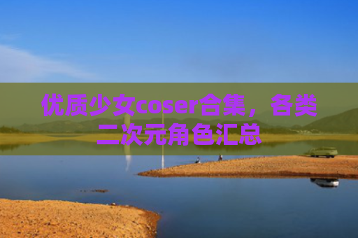 优质少女coser合集，各类二次元角色汇总