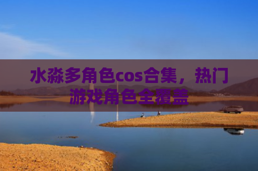 水淼多角色cos合集，热门游戏角色全覆盖