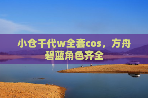 小仓千代w全套cos，方舟碧蓝角色齐全