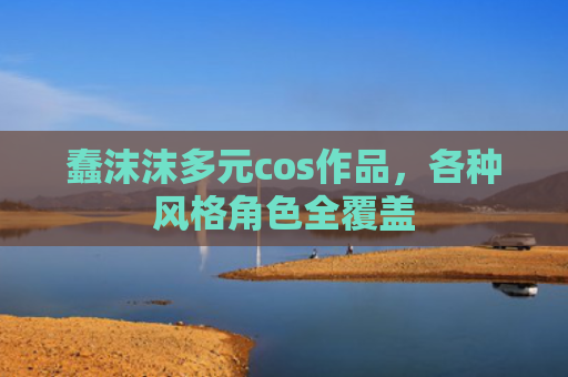 蠢沫沫多元cos作品，各种风格角色全覆盖